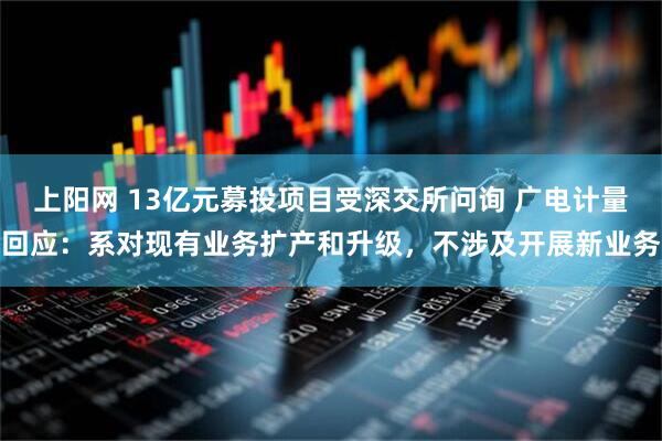 上阳网 13亿元募投项目受深交所问询 广电计量回应：系对现有业务扩产和升级，不涉及开展新业务