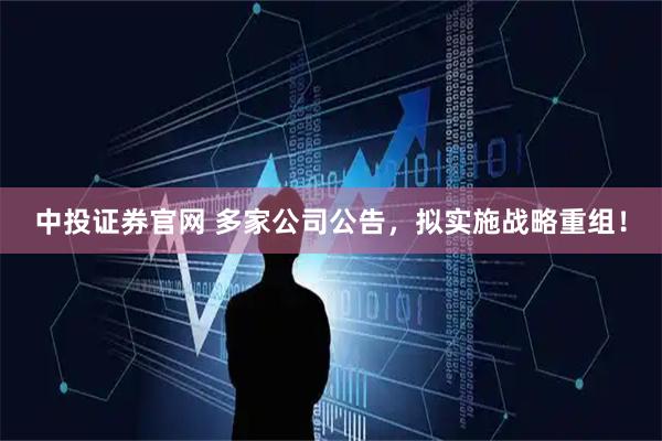 中投证券官网 多家公司公告，拟实施战略重组！