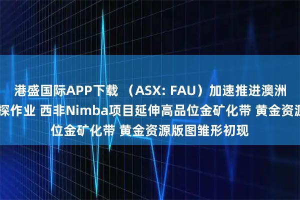 港盛国际APP下载 （ASX: FAU）加速推进澳洲Gimlet金矿钻探作业 西非Nimba项目延伸高品位金矿化带 黄金资源版图雏形初现