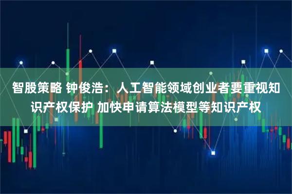 智股策略 钟俊浩：人工智能领域创业者要重视知识产权保护 加快申请算法模型等知识产权