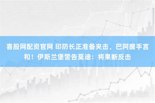 喜股网配资官网 印防长正准备夹击,巴阿握手言和!伊斯兰堡警告莫迪:将果断反击