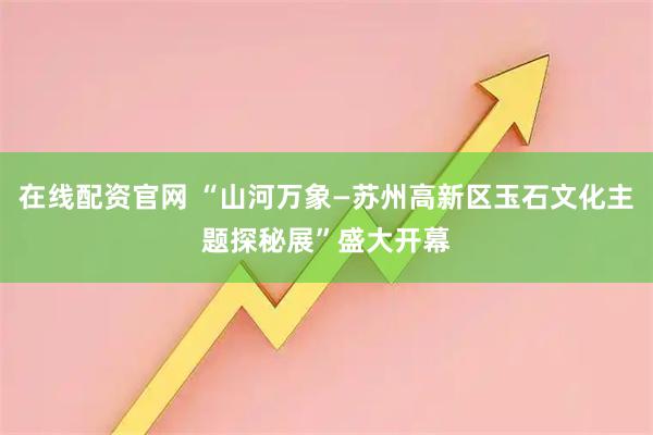 在线配资官网 “山河万象—苏州高新区玉石文化主题探秘展”盛大开幕