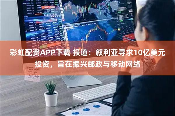 彩虹配资APP下载 报道：叙利亚寻求10亿美元投资，旨在振兴邮政与移动网络