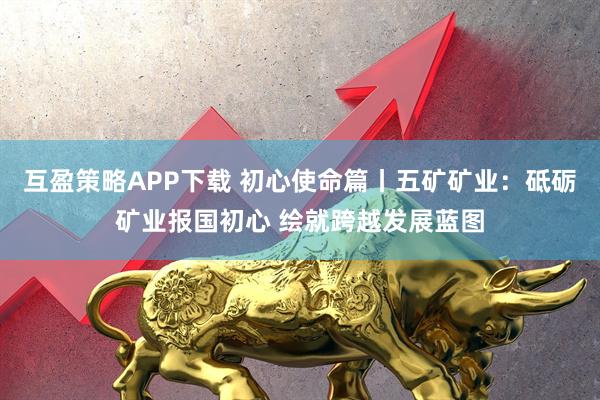 互盈策略APP下载 初心使命篇丨五矿矿业：砥砺矿业报国初心 绘就跨越发展蓝图