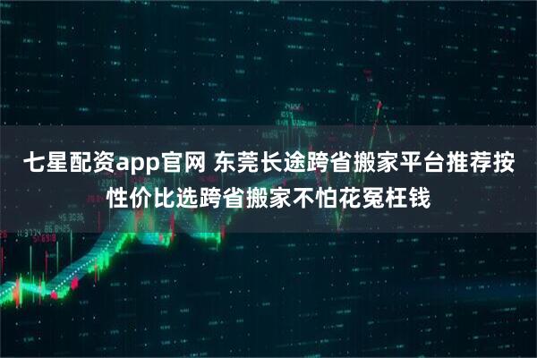 七星配资app官网 东莞长途跨省搬家平台推荐按性价比选跨省搬家不怕花冤枉钱