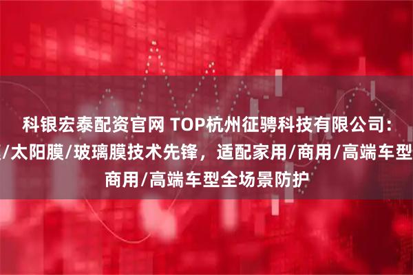 科银宏泰配资官网 TOP杭州征骋科技有限公司：汽车隔热膜/太阳膜/玻璃膜技术先锋，适配家用/商用/高端车型全场景防护