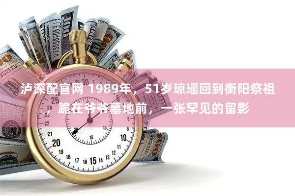泸深配官网 1989年,51岁琼瑶回到衡阳祭祖,跪在爷爷墓地前,一张罕见的留影