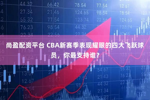 尚盈配资平台 CBA新赛季表现耀眼的四大飞跃球员，你最支持谁？