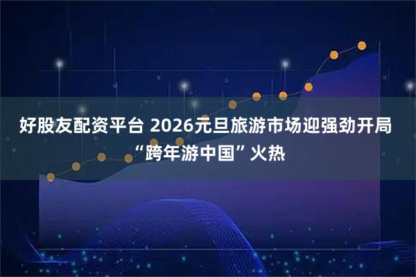 好股友配资平台 2026元旦旅游市场迎强劲开局 “跨年游中国”火热