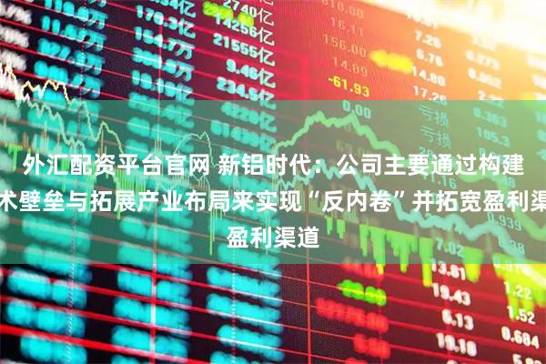 外汇配资平台官网 新铝时代：公司主要通过构建技术壁垒与拓展产业布局来实现“反内卷”并拓宽盈利渠道