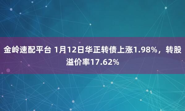 金岭速配平台 1月12日华正转债上涨1.98%，转股溢价率17.62%