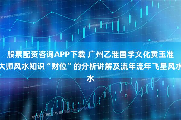 股票配资咨询APP下载 广州乙淮国学文化黄玉准大师风水知识“财位”的分析讲解及流年流年飞星风水
