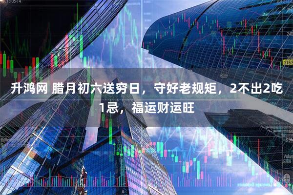 升鸿网 腊月初六送穷日，守好老规矩，2不出2吃1忌，福运财运旺