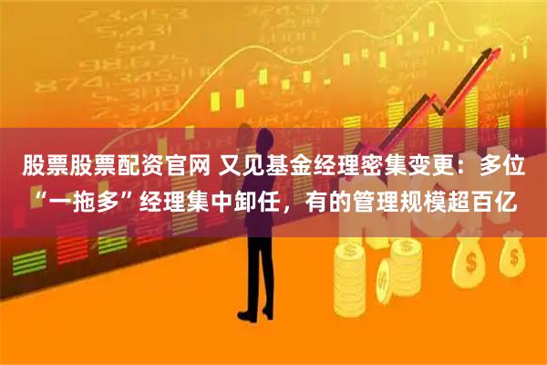 股票股票配资官网 又见基金经理密集变更：多位“一拖多”经理集中卸任，有的管理规模超百亿