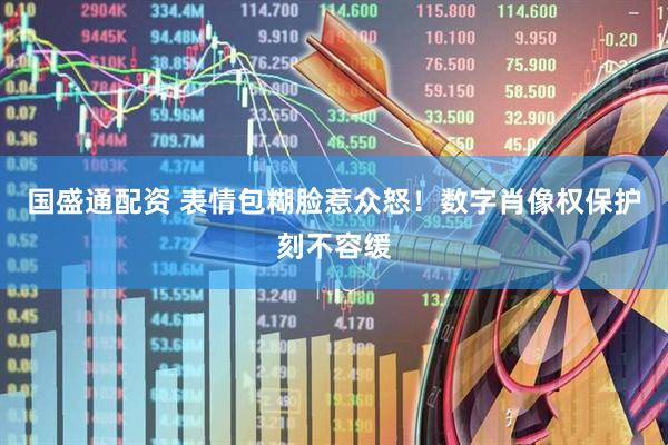 国盛通配资 表情包糊脸惹众怒！数字肖像权保护刻不容缓