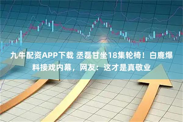 九牛配资APP下载 丞磊甘坐18集轮椅！白鹿爆料接戏内幕，网友：这才是真敬业